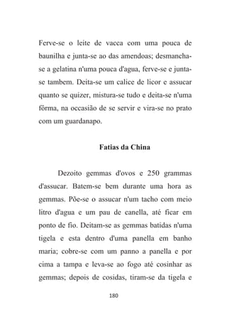 180
Ferve-se o leite de vacca com uma pouca de
baunilha e junta-se ao das amendoas; desmancha-
se a gelatina n'uma pouca d'agua, ferve-se e junta-
se tambem. Deita-se um calice de licor e assucar
quanto se quizer, mistura-se tudo e deita-se n'uma
fôrma, na occasião de se servir e vira-se no prato
com um guardanapo.
Fatias da China
Dezoito gemmas d'ovos e 250 grammas
d'assucar. Batem-se bem durante uma hora as
gemmas. Põe-se o assucar n'um tacho com meio
litro d'agua e um pau de canella, até ficar em
ponto de fio. Deitam-se as gemmas batidas n'uma
tigela e esta dentro d'uma panella em banho
maria; cobre-se com um panno a panella e por
cima a tampa e leva-se ao fogo até cosinhar as
gemmas; depois de cosidas, tiram-se da tigela e
 