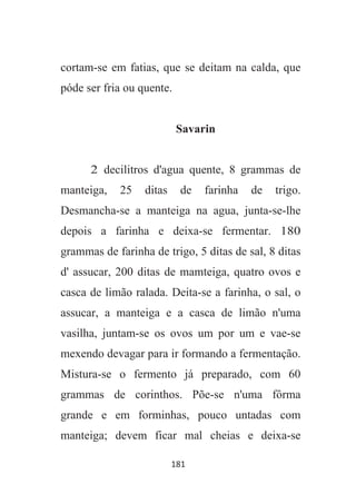 181
cortam-se em fatias, que se deitam na calda, que
póde ser fria ou quente.
Savarin
2 decilitros d'agua quente, 8 grammas de
manteiga, 25 ditas de farinha de trigo.
Desmancha-se a manteiga na agua, junta-se-lhe
depois a farinha e deixa-se fermentar. 180
grammas de farinha de trigo, 5 ditas de sal, 8 ditas
d' assucar, 200 ditas de mamteiga, quatro ovos e
casca de limão ralada. Deita-se a farinha, o sal, o
assucar, a manteiga e a casca de limão n'uma
vasilha, juntam-se os ovos um por um e vae-se
mexendo devagar para ir formando a fermentação.
Mistura-se o fermento já preparado, com 60
grammas de corinthos. Põe-se n'uma fôrma
grande e em forminhas, pouco untadas com
manteiga; devem ficar mal cheias e deixa-se
 