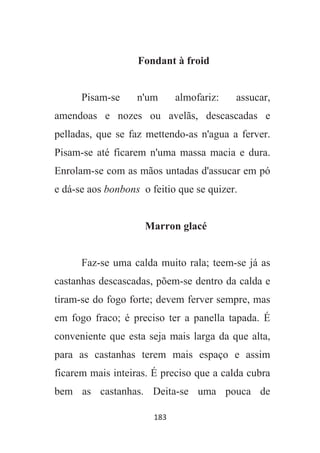 183
Fondant à froid
Pisam-se n'um almofariz: assucar,
amendoas e nozes ou avelãs, descascadas e
pelladas, que se faz mettendo-as n'agua a ferver.
Pisam-se até ficarem n'uma massa macia e dura.
Enrolam-se com as mãos untadas d'assucar em pó
e dá-se aos bonbons o feitio que se quizer.
Marron glacé
Faz-se uma calda muito rala; teem-se já as
castanhas descascadas, põem-se dentro da calda e
tiram-se do fogo forte; devem ferver sempre, mas
em fogo fraco; é preciso ter a panella tapada. É
conveniente que esta seja mais larga da que alta,
para as castanhas terem mais espaço e assim
ficarem mais inteiras. É preciso que a calda cubra
bem as castanhas. Deita-se uma pouca de
 