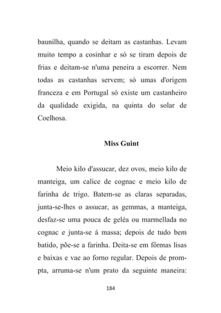 184
baunilha, quando se deitam as castanhas. Levam
muito tempo a cosinhar e só se tiram depois de
frias e deitam-se n'uma peneira a escorrer. Nem
todas as castanhas servem; só umas d'origem
franceza e em Portugal só existe um castanheiro
da qualidade exigida, na quinta do solar de
Coelhosa.
Miss Guint
Meio kilo d'assucar, dez ovos, meio kilo de
manteiga, um calice de cognac e meio kilo de
farinha de trigo. Batem-se as claras separadas,
junta-se-lhes o assucar, as gemmas, a manteiga,
desfaz-se uma pouca de geléa ou marmellada no
cognac e junta-se á massa; depois de tudo bem
batido, põe-se a farinha. Deita-se em fôrmas lisas
e baixas e vae ao forno regular. Depois de prom-
pta, arruma-se n'um prato da seguinte maneira:
 
