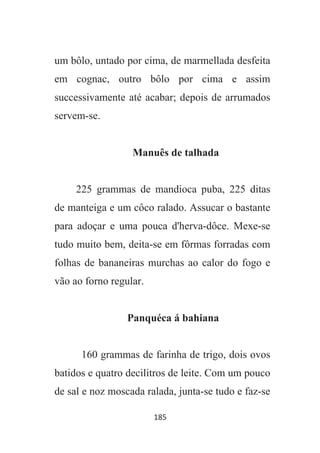 185
um bôlo, untado por cima, de marmellada desfeita
em cognac, outro bôlo por cima e assim
successivamente até acabar; depois de arrumados
servem-se.
Manuês de talhada
225 grammas de mandioca puba, 225 ditas
de manteiga e um côco ralado. Assucar o bastante
para adoçar e uma pouca d'herva-dôce. Mexe-se
tudo muito bem, deita-se em fôrmas forradas com
folhas de bananeiras murchas ao calor do fogo e
vão ao forno regular.
Panquéca á bahiana
160 grammas de farinha de trigo, dois ovos
batidos e quatro decilitros de leite. Com um pouco
de sal e noz moscada ralada, junta-se tudo e faz-se
 