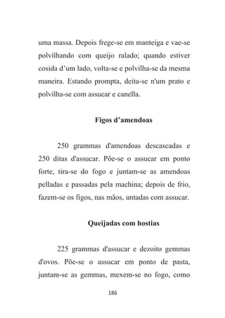 186
uma massa. Depois frege-se em manteiga e vae-se
polvilhando com queijo ralado; quando estiver
cosida d’um lado, volta-se e polvilha-se da mesma
maneira. Estando prompta, deita-se n'um prato e
polvilha-se com assucar e canella.
Figos d’amendoas
250 grammas d'amendoas descascadas e
250 ditas d'assucar. Põe-se o assucar em ponto
forte, tira-se do fogo e juntam-se as amendoas
pelladas e passadas pela machina; depois de frio,
fazem-se os figos, nas mãos, untadas com assucar.
Queijadas com hostias
225 grammas d'assucar e dezoito gemmas
d'ovos. Põe-se o assucar em ponto de pasta,
juntam-se as gemmas, mexem-se no fogo, como
 