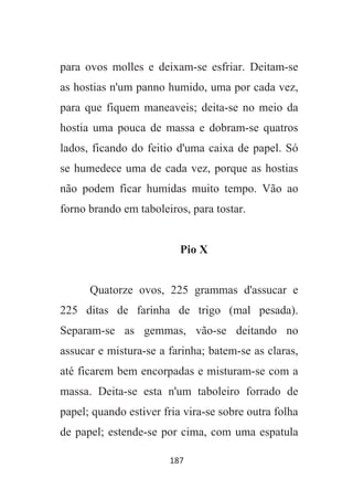 187
para ovos molles e deixam-se esfriar. Deitam-se
as hostias n'um panno humido, uma por cada vez,
para que fiquem maneaveis; deita-se no meio da
hostia uma pouca de massa e dobram-se quatros
lados, ficando do feitio d'uma caixa de papel. Só
se humedece uma de cada vez, porque as hostias
não podem ficar humidas muito tempo. Vão ao
forno brando em taboleiros, para tostar.
Pio X
Quatorze ovos, 225 grammas d'assucar e
225 ditas de farinha de trigo (mal pesada).
Separam-se as gemmas, vão-se deitando no
assucar e mistura-se a farinha; batem-se as claras,
até ficarem bem encorpadas e misturam-se com a
massa. Deita-se esta n'um taboleiro forrado de
papel; quando estiver fria vira-se sobre outra folha
de papel; estende-se por cima, com uma espatula
 