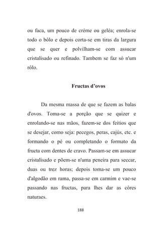 188
ou faca, um pouco de créme ou geléa; enrola-se
todo o bôlo e depois corta-se em tiras da largura
que se quer e polvilham-se com assucar
cristalisado ou refinado. Tambem se faz só n'um
rôlo.
Fructas d’ovos
Da mesma massa de que se fazem as balas
d'ovos. Toma-se a porção que se quizer e
enrolando-se nas mãos, fazem-se dos feitios que
se desejar, como seja: pecegos, peras, cajús, etc. e
formando o pé ou completando o formato da
fructa com dentes de cravo. Passam-se em assucar
cristalisado e põem-se n'uma peneira para seccar,
duas ou trez horas; depois toma-se um pouco
d'algodão em rama, passa-se em carmim e vae-se
passando nas fructas, para lhes dar as côres
naturaes.
 