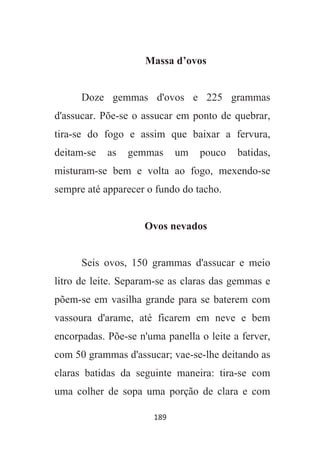 189
Massa d’ovos
Doze gemmas d'ovos e 225 grammas
d'assucar. Põe-se o assucar em ponto de quebrar,
tira-se do fogo e assim que baixar a fervura,
deitam-se as gemmas um pouco batidas,
misturam-se bem e volta ao fogo, mexendo-se
sempre até apparecer o fundo do tacho.
Ovos nevados
Seis ovos, 150 grammas d'assucar e meio
litro de leite. Separam-se as claras das gemmas e
põem-se em vasilha grande para se baterem com
vassoura d'arame, até ficarem em neve e bem
encorpadas. Põe-se n'uma panella o leite a ferver,
com 50 grammas d'assucar; vae-se-lhe deitando as
claras batidas da seguinte maneira: tira-se com
uma colher de sopa uma porção de clara e com
 
