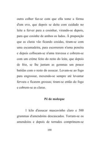 190
outra colher faz-se com que ella tome a fórma
d'um ovo, que depois se deita com cuidado no
leite a ferver para a cosinhar, virando-se depois,
para que cosinhe de ambos os lados. Á proporção
que as claras vão ficando cosidas, tiram-se com
uma escumadeira, para escorrerem n'uma peneira
e depois collocam-se n'uma travessa e cobrem-se
com um créme feito do resto do leite, que depois
de frio, se lhe juntam as gemmas um pouco
batidas com o resto do assucar. Levam-se ao fogo
para engrossar, mexendo-se sempre até levantar
fervura e ficarem grossas; tiram-se então do fogo
e cobrem-se as claras.
Pé de moleque
1 kilo d'assucar mascavinho claro e 500
grammas d'amendoins descascados. Torram-se os
amendoins e depois de torrados comprimem-se
 