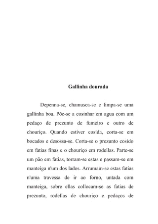 Gallinha dourada
Depenna-se, chamusca-se e limpa-se uma
gallinha boa. Põe-se a cosinhar em agua com um
pedaço de prezunto de fumeiro e outro de
chouriço. Quando estiver cosida, corta-se em
bocados e desossa-se. Corta-se o prezunto cosido
em fatias finas e o chouriço em rodellas. Parte-se
um pão em fatias, torram-se estas e passam-se em
manteiga n'um dos lados. Arrumam-se estas fatias
n'uma travessa de ir ao forno, untada com
manteiga, sobre ellas collocam-se as fatias de
prezunto, rodellas de chouriço e pedaços de
 