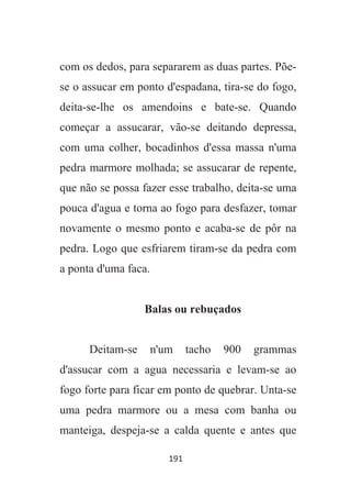 191
com os dedos, para separarem as duas partes. Põe-
se o assucar em ponto d'espadana, tira-se do fogo,
deita-se-lhe os amendoins e bate-se. Quando
começar a assucarar, vão-se deitando depressa,
com uma colher, bocadinhos d'essa massa n'uma
pedra marmore molhada; se assucarar de repente,
que não se possa fazer esse trabalho, deita-se uma
pouca d'agua e torna ao fogo para desfazer, tomar
novamente o mesmo ponto e acaba-se de pôr na
pedra. Logo que esfriarem tiram-se da pedra com
a ponta d'uma faca.
Balas ou rebuçados
Deitam-se n'um tacho 900 grammas
d'assucar com a agua necessaria e levam-se ao
fogo forte para ficar em ponto de quebrar. Unta-se
uma pedra marmore ou a mesa com banha ou
manteiga, despeja-se a calda quente e antes que
 