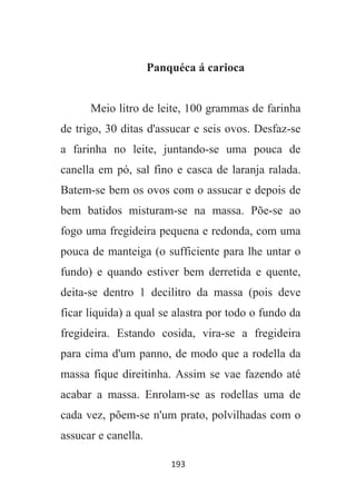 193
Panquéca á carioca
Meio litro de leite, 100 grammas de farinha
de trigo, 30 ditas d'assucar e seis ovos. Desfaz-se
a farinha no leite, juntando-se uma pouca de
canella em pó, sal fino e casca de laranja ralada.
Batem-se bem os ovos com o assucar e depois de
bem batidos misturam-se na massa. Põe-se ao
fogo uma fregideira pequena e redonda, com uma
pouca de manteiga (o sufficiente para lhe untar o
fundo) e quando estiver bem derretida e quente,
deita-se dentro 1 decilitro da massa (pois deve
ficar liquida) a qual se alastra por todo o fundo da
fregideira. Estando cosida, vira-se a fregideira
para cima d'um panno, de modo que a rodella da
massa fique direitinha. Assim se vae fazendo até
acabar a massa. Enrolam-se as rodellas uma de
cada vez, põem-se n'um prato, polvilhadas com o
assucar e canella.
 