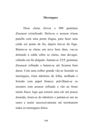 194
Merengues
Doze claras d'ovos e 900 grammas
d'assucar cristalisado. Deita-se o assucar n'uma
panella com uma ponta d'agua, para fazer uma
calda em ponto de fio, depois tira-se do fogo.
Batem-se as claras em neve bem dura, vae-se
deitando a calda sobre as claras, mas devagar,
cahindo em fio delgado. Juntam-se 225 grammas
d'assucar refinado e batem-se até ficarem bem
duras. Com uma colher grande vão-se fazendo os
merengues, n'um taboleiro de folha, molhado e
forrado com papel branco; polvilham-se os
mesmos com assucar refinado e vão ao forno
muito fraco; logo que tomem uma côr um pouco
dourada, tiram-se do taboleiro e juntam-se um ao
outro e assim successivamente até terminarem
todos os merengues feitos.
 
