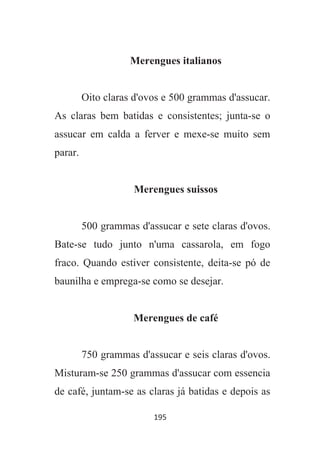 195
Merengues italianos
Oito claras d'ovos e 500 grammas d'assucar.
As claras bem batidas e consistentes; junta-se o
assucar em calda a ferver e mexe-se muito sem
parar.
Merengues suissos
500 grammas d'assucar e sete claras d'ovos.
Bate-se tudo junto n'uma cassarola, em fogo
fraco. Quando estiver consistente, deita-se pó de
baunilha e emprega-se como se desejar.
Merengues de café
750 grammas d'assucar e seis claras d'ovos.
Misturam-se 250 grammas d'assucar com essencia
de café, juntam-se as claras já batidas e depois as
 