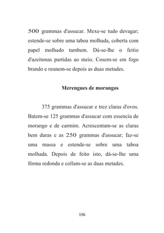 196
500 grammas d'assucar. Mexe-se tudo devagar;
estende-se sobre uma taboa molhada, coberta com
papel molhado tambem. Dá-se-lhe o feitio
d'azeitonas partidas ao meio. Cosem-se em fogo
brando e reunem-se depois as duas metades.
Merengues de morangos
375 grammas d'assucar e trez claras d'ovos.
Batem-se 125 grammas d'assucar com essencia de
morango e de carmim. Acrescentam-se as claras
bem duras e as 250 grammas d'assucar; faz-se
uma massa e estende-se sobre uma taboa
molhada. Depois de feito isto, dá-se-lhe uma
fórma redonda e collam-se as duas metades.
 