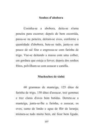 197
Sonhos d’abobora
Cosinha-se a abobora, deita-se n'uma
peneira para escorrer; depois de bem escorrida,
passa-se na peneira, deitam-se ovos, conforme a
quantidade d'abobora, bate-se tudo, junta-se um
pouco de sal fino e engrossa-se com farinha de
trigo. Vae-se deitando a massa com uma colher,
em gordura que esteja a ferver; depois dos sonhos
fritos, polvilham-se com assucar e canella.
Muchochos de sinhá
60 grammas de manteiga, 125 ditas de
farinha de trigo, 150 ditas d'assucar, trez gemmas
e trez claras d'ovos bem batidas. Derrete-se a
manteiga, junta-se-lhe a farinha, o assucar, os
ovos, sumo de limão e agua de flôr de laranja;
mistura-se tudo muito bem, até ficar bem ligado.
 