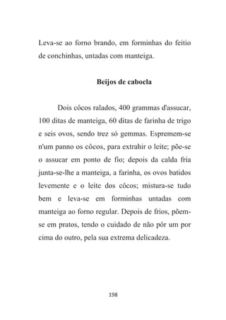 198
Leva-se ao forno brando, em forminhas do feitio
de conchinhas, untadas com manteiga.
Beijos de cabocla
Dois côcos ralados, 400 grammas d'assucar,
100 ditas de manteiga, 60 ditas de farinha de trigo
e seis ovos, sendo trez só gemmas. Espremem-se
n'um panno os côcos, para extrahir o leite; põe-se
o assucar em ponto de fio; depois da calda fria
junta-se-lhe a manteiga, a farinha, os ovos batidos
levemente e o leite dos côcos; mistura-se tudo
bem e leva-se em forminhas untadas com
manteiga ao forno regular. Depois de frios, põem-
se em pratos, tendo o cuidado de não pôr um por
cima do outro, pela sua extrema delicadeza.
 