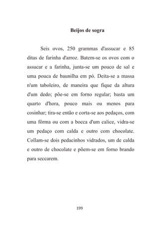 199
Beijos de sogra
Seis ovos, 250 grammas d'assucar e 85
ditas de farinha d'arroz. Batem-se os ovos com o
assucar e a farinha, junta-se um pouco de sal e
uma pouca de baunilha em pó. Deita-se a massa
n'um taboleiro, de maneira que fique da altura
d'um dedo; põe-se em forno regular; basta um
quarto d'hora, pouco mais ou menos para
cosinhar; tira-se então e corta-se aos pedaços, com
uma fôrma ou com a bocca d'um calice, vidra-se
um pedaço com calda e outro com chocolate.
Collam-se dois pedacinhos vidrados, um de calda
e outro de chocolate e põem-se em forno brando
para seccarem.
 