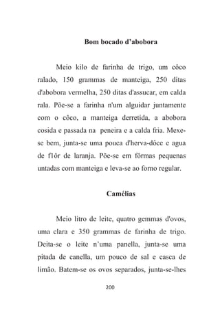200
Bom bocado d’abobora
Meio kilo de farinha de trigo, um côco
ralado, 150 grammas de manteiga, 250 ditas
d'abobora vermelha, 250 ditas d'assucar, em calda
rala. Põe-se a farinha n'um alguidar juntamente
com o côco, a manteiga derretida, a abobora
cosida e passada na peneira e a calda fria. Mexe-
se bem, junta-se uma pouca d'herva-dôce e agua
de f1ôr de laranja. Põe-se em fôrmas pequenas
untadas com manteiga e leva-se ao forno regular.
Camélias
Meio litro de leite, quatro gemmas d'ovos,
uma clara e 350 grammas de farinha de trigo.
Deita-se o leite n’uma panella, junta-se uma
pitada de canella, um pouco de sal e casca de
limão. Batem-se os ovos separados, junta-se-lhes
 