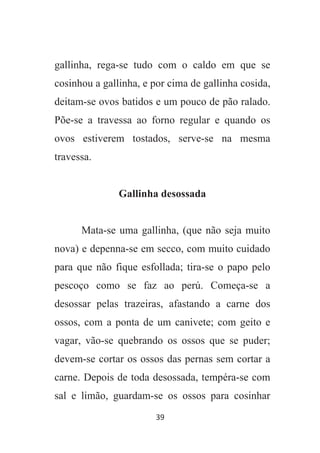 39
gallinha, rega-se tudo com o caldo em que se
cosinhou a gallinha, e por cima de gallinha cosida,
deitam-se ovos batidos e um pouco de pão ralado.
Põe-se a travessa ao forno regular e quando os
ovos estiverem tostados, serve-se na mesma
travessa.
Gallinha desossada
Mata-se uma gallinha, (que não seja muito
nova) e depenna-se em secco, com muito cuidado
para que não fique esfollada; tira-se o papo pelo
pescoço como se faz ao perú. Começa-se a
desossar pelas trazeiras, afastando a carne dos
ossos, com a ponta de um canivete; com geito e
vagar, vão-se quebrando os ossos que se puder;
devem-se cortar os ossos das pernas sem cortar a
carne. Depois de toda desossada, tempéra-se com
sal e limão, guardam-se os ossos para cosinhar
 