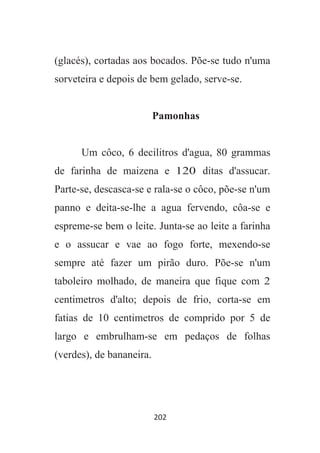 202
(glacés), cortadas aos bocados. Põe-se tudo n'uma
sorveteira e depois de bem gelado, serve-se.
Pamonhas
Um côco, 6 decilitros d'agua, 80 grammas
de farinha de maizena e 120 ditas d'assucar.
Parte-se, descasca-se e rala-se o côco, põe-se n'um
panno e deita-se-lhe a agua fervendo, côa-se e
espreme-se bem o leite. Junta-se ao leite a farinha
e o assucar e vae ao fogo forte, mexendo-se
sempre até fazer um pirão duro. Põe-se n'um
taboleiro molhado, de maneira que fique com 2
centimetros d'alto; depois de frio, corta-se em
fatias de 10 centimetros de comprido por 5 de
largo e embrulham-se em pedaços de folhas
(verdes), de bananeira.
 