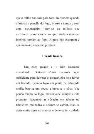 204
que o milho não saia para fóra. De vez em quando
afasta-se a panella do fogo, tira-se a tampa e com
uma escumadeira tiram-se os milhos que
estiverem estourados e os que ainda estiverem
inteiros, tornam ao fogo. Alguns não estouram e
queimam-se; estes não prestam.
Cocada branca
Um côco ralado e 1 kilo d'assucar
cristalisado. Deita-se n'uma caçarola agua
sufficiente para derreter o assucar, põe-se a ferver
um bocado, ficando logo em ponto de rebuçado
molle; bate-se um pouco e junta-se o côco. Vae
pouco tempo ao fogo, mexendo-se sempre e está
prompto. Fazem-se as côcadas em taboas ou
taboleiros molhados e deixam-se esfriar. Não se
deita muita agua no assucar e deve-se ter cuidado
 