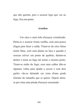 205
que não queime, pois o assucar logo que vae ao
fogo, fica em ponto.
Aranhas
Um côco e meio kilo d'assucar cristalisado.
Deita-se o assucar n'uma vasilha, com uma pouca
d'agua para fazer a calda. Tiram-se do côco fatias
muito finas, com uma plaina ou faca e quando o
assucar estiver em ponto de quebrar, deitam-se
dentro e torna ao fogo até tomar o mesmo ponto.
Tiram-se então do fogo; com uma colher dão-se
algumas voltas para ajudar a seccar e com dois
garfos vão-se deitando em cima d'uma grade
d'arame do tamanho que se quizer. Depois deita-
se por cima uma pitada d'assucar encarnado.
 