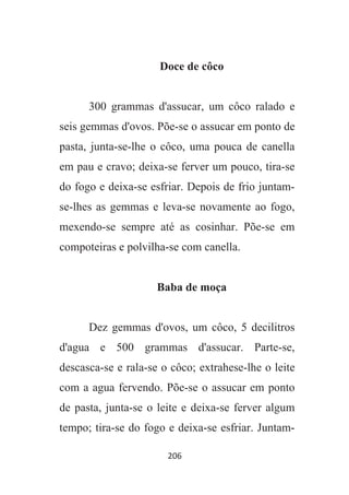 206
Doce de côco
300 grammas d'assucar, um côco ralado e
seis gemmas d'ovos. Põe-se o assucar em ponto de
pasta, junta-se-lhe o côco, uma pouca de canella
em pau e cravo; deixa-se ferver um pouco, tira-se
do fogo e deixa-se esfriar. Depois de frio juntam-
se-lhes as gemmas e leva-se novamente ao fogo,
mexendo-se sempre até as cosinhar. Põe-se em
compoteiras e polvilha-se com canella.
Baba de moça
Dez gemmas d'ovos, um côco, 5 decilitros
d'agua e 500 grammas d'assucar. Parte-se,
descasca-se e rala-se o côco; extrahese-lhe o leite
com a agua fervendo. Põe-se o assucar em ponto
de pasta, junta-se o leite e deixa-se ferver algum
tempo; tira-se do fogo e deixa-se esfriar. Juntam-
 
