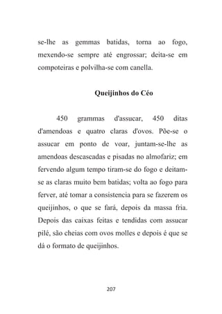 207
se-lhe as gemmas batidas, torna ao fogo,
mexendo-se sempre até engrossar; deita-se em
compoteiras e polvilha-se com canella.
Queijinhos do Céo
450 grammas d'assucar, 450 ditas
d'amendoas e quatro claras d'ovos. Põe-se o
assucar em ponto de voar, juntam-se-lhe as
amendoas descascadas e pisadas no almofariz; em
fervendo algum tempo tiram-se do fogo e deitam-
se as claras muito bem batidas; volta ao fogo para
ferver, até tomar a consistencia para se fazerem os
queijinhos, o que se fará, depois da massa fria.
Depois das caixas feitas e tendidas com assucar
pilé, são cheias com ovos molles e depois é que se
dá o formato de queijinhos.
 