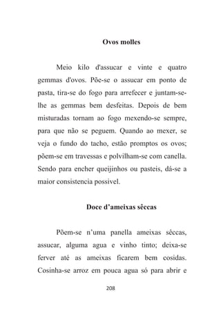 208
Ovos molles
Meio kilo d'assucar e vinte e quatro
gemmas d'ovos. Põe-se o assucar em ponto de
pasta, tira-se do fogo para arrefecer e juntam-se-
lhe as gemmas bem desfeitas. Depois de bem
misturadas tornam ao fogo mexendo-se sempre,
para que não se peguem. Quando ao mexer, se
veja o fundo do tacho, estão promptos os ovos;
põem-se em travessas e polvilham-se com canella.
Sendo para encher queijinhos ou pasteis, dá-se a
maior consistencia possivel.
Doce d’ameixas sêccas
Põem-se n’uma panella ameixas sêccas,
assucar, alguma agua e vinho tinto; deixa-se
ferver até as ameixas ficarem bem cosidas.
Cosinha-se arroz em pouca agua só para abrir e
 