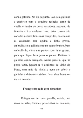 40
com a gallinha. No dia seguinte, lava-se a gallinha
e enche-se com o seguinte recheio: carne de
vitella e lombo de porco (assados), prezunto de
fumeiro crú e enche-se bem; estas carnes são
cortadas ás tiras finas mas compridas, cosendo-se
as cavidades com agulha e linha grossa,
embrulha-se a gallinha em um panno branco, bem
embrulhada; dá-se uns pontos com linha grossa,
para que fique bem justo o panno. Deita-se a
gallinha assim arranjada, n'uma panella, que se
possa tapar, juntam-se 4 decilitros de vinho do
Porto, uma mão de vitella e agua até cobrir a
gallinha e deixa-se cosinhar. Leva duas horas ou
mais a cosinhar.
Frango ensopado com castanhas
Refogam-se em uma panella, cebola, um
ramo de salsa, tomates, pedacinhos de toucinho,
 
