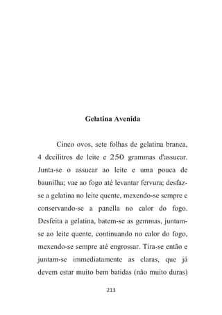 213
Gelatina Avenida
Cinco ovos, sete folhas de gelatina branca,
4 decilitros de leite e 250 grammas d'assucar.
Junta-se o assucar ao leite e uma pouca de
baunilha; vae ao fogo até levantar fervura; desfaz-
se a gelatina no leite quente, mexendo-se sempre e
conservando-se a panella no calor do fogo.
Desfeita a gelatina, batem-se as gemmas, juntam-
se ao leite quente, continuando no calor do fogo,
mexendo-se sempre até engrossar. Tira-se então e
juntam-se immediatamente as claras, que já
devem estar muito bem batidas (não muito duras)
 