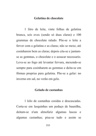 215
Gelatina de chocolate
1 litro de leite, vinte folhas de gelatina
branca, seis ovos (sendo só duas claras) e 100
grammas de chocolate ralado. Põe-se o leite a
ferver com a gelatina e as claras; não se mexe, até
cosinharem bem as claras; depois côa-se e juntam-
se as gemmas, o chocolate e o assucar necessario.
Leva-se ao fogo até levantar fervura, mexendo-se
sempre para cosinharem as gemmas e deita-se em
fôrmas proprias para gelatina. Põe-se a gelar: no
inverno em sal, no verão em gelo.
Gelado de castanhas
1 kilo de castanhas cosidas e descascadas.
Corta-se em lasquinhas um pedaço de baunilha,
deitam-se n'um almofariz algumas lascas e
algumas castanhas; pisa-se tudo e assim se
 