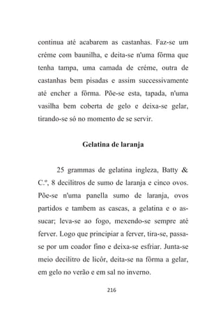 216
continua até acabarem as castanhas. Faz-se um
créme com baunilha, e deita-se n'uma fôrma que
tenha tampa, uma camada de créme, outra de
castanhas bem pisadas e assim successivamente
até encher a fôrma. Põe-se esta, tapada, n'uma
vasilha bem coberta de gelo e deixa-se gelar,
tirando-se só no momento de se servir.
Gelatina de laranja
25 grammas de gelatina ingleza, Batty &
C.º, 8 decilitros de sumo de laranja e cinco ovos.
Põe-se n'uma panella sumo de laranja, ovos
partidos e tambem as cascas, a gelatina e o as-
sucar; leva-se ao fogo, mexendo-se sempre até
ferver. Logo que principiar a ferver, tira-se, passa-
se por um coador fino e deixa-se esfriar. Junta-se
meio decilitro de licôr, deita-se na fôrma a gelar,
em gelo no verão e em sal no inverno.
 