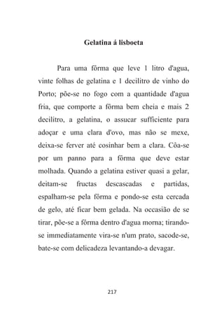 217
Gelatina á lisboeta
Para uma fôrma que leve 1 litro d'agua,
vinte folhas de gelatina e 1 decilitro de vinho do
Porto; põe-se no fogo com a quantidade d'agua
fria, que comporte a fôrma bem cheia e mais 2
decilitro, a gelatina, o assucar sufficiente para
adoçar e uma clara d'ovo, mas não se mexe,
deixa-se ferver até cosinhar bem a clara. Côa-se
por um panno para a fôrma que deve estar
molhada. Quando a gelatina estiver quasi a gelar,
deitam-se fructas descascadas e partidas,
espalham-se pela fôrma e pondo-se esta cercada
de gelo, até ficar bem gelada. Na occasião de se
tirar, põe-se a fôrma dentro d'agua morna; tirando-
se immediatamente vira-se n'um prato, sacode-se,
bate-se com delicadeza levantando-a devagar.
 