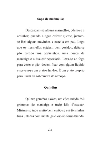 218
Sopa de marmellos
Descascam-se alguns marmellos, põem-se a
cosinhar; quando a agua estiver quente, juntam-
se-lhes alguns cravinhos e canella em pau. Logo
que os marmellos estejam bem cosidos, deita-se
pão partido aos pedacinhos, uma pouca de
manteiga e o assucar necessario. Leva-se ao fogo
para coser o pão; devem ficar com algum liquido
e servem-se em pratos fundos. É um prato proprio
para lunch ou sobremeza do almoço.
Quindins
Quinze gemmas d'ovos, um côco ralado 250
grammas de manteiga e meio kilo d'assucar.
Mistura-se tudo muito bem e põe-se em forminhas
lisas untadas com manteiga e vão ao forno brando.
 