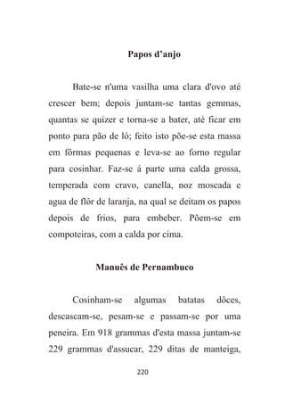 220
Papos d’anjo
Bate-se n'uma vasilha uma clara d'ovo até
crescer bem; depois juntam-se tantas gemmas,
quantas se quizer e torna-se a bater, até ficar em
ponto para pão de ló; feito isto põe-se esta massa
em fôrmas pequenas e leva-se ao forno regular
para cosinhar. Faz-se á parte uma calda grossa,
temperada com cravo, canella, noz moscada e
agua de flôr de laranja, na qual se deitam os papos
depois de frios, para embeber. Põem-se em
compoteiras, com a calda por cima.
Manuês de Pernambuco
Cosinham-se algumas batatas dôces,
descascam-se, pesam-se e passam-se por uma
peneira. Em 918 grammas d'esta massa juntam-se
229 grammas d'assucar, 229 ditas de manteiga,
 