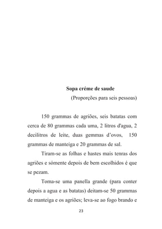23
Sopa créme de saude
(Proporções para seis pessoas)
150 grammas de agriões, seis batatas com
cerca de 80 grammas cada uma, 2 litros d'agua, 2
decilitros de leite, duas gemmas d’ovos, 150
grammas de manteiga e 20 grammas de sal.
Tiram-se as folhas e hastes mais tenras dos
agriões e sómente depois de bem escolhidos é que
se pezam.
Toma-se uma panella grande (para conter
depois a agua e as batatas) deitam-se 50 grammas
de manteiga e os agriões; leva-se ao fogo brando e
 