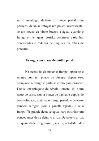 41
sal e manteiga, deita-se o frango partido em
pedaços, deixa-se refogar um pouco, accrescenta-
se um pouco de vinho branco e agua; quando o
frango estiver quasi cosido, deitam-se castanhas
descascadas e rodellas de linguiça ou fatias de
prezunto.
Frango com arroz de môlho pardo
Na occasião de matar o frango, apara-se o
sangue com um pouco de vinagre, depenna-se,
arranja-se o frango e parte-se como para ensopar.
Faz-se um refogado de cebola, tomate, sal e um
ramo de salsa, n'uma pouca de banha, e depois de
bem refogado, junta-se o frango partido e deixa-se
tambem refogar, (com a panella tapada), e se o
frango fôr grande deita-se agua, para cosinhar um
pouco, antes de se deitar o arroz. Deita-se o arroz,
a quantidade regula-se pela quantidade das
 