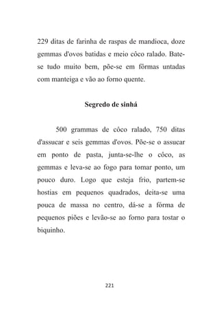 221
229 ditas de farinha de raspas de mandioca, doze
gemmas d'ovos batidas e meio côco ralado. Bate-
se tudo muito bem, põe-se em fôrmas untadas
com manteiga e vão ao forno quente.
Segredo de sinhá
500 grammas de côco ralado, 750 ditas
d'assucar e seis gemmas d'ovos. Põe-se o assucar
em ponto de pasta, junta-se-lhe o côco, as
gemmas e leva-se ao fogo para tomar ponto, um
pouco duro. Logo que esteja frio, partem-se
hostias em pequenos quadrados, deita-se uma
pouca de massa no centro, dá-se a fórma de
pequenos piões e levão-se ao forno para tostar o
biquinho.
 