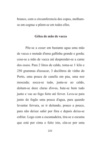 223
branco, com a circumferencia dos copos, molham-
se em cognac e põem-se em todos elles.
Gélea de mão de vacca
Põe-se a coser em bastante agua uma mão
de vacca e metade d'uma gallinha grande e gorda;
cose-se a mão de vacca até desprender-se a carne
dos ossos. Para 2 litros de caldo, toma-se 1 kilo e
250 grammas d'assucar, 3 decilitros de vinho do
Porto, uma pouca de canella em pau, uma noz
moscada; socca-se tudo, junta-se ao caldo,
deitam-se doze claras d'ovos, bate-se bem tudo
junto e vae ao fogo forte até ferver. Leva-se para
junto do fogão uma pouca d'agua, para quando
levantar fervura, se ir deitando, pouco a pouco,
para não deixar sahir por fóra e depois deixa-se
esfriar. Logo com a escumadeira, tira-se a escuma
que está por cima e feito isto, côa-se por uma
 