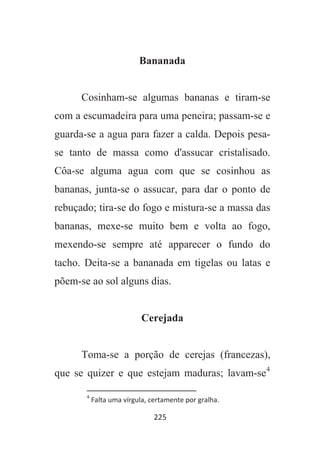225
Bananada
Cosinham-se algumas bananas e tiram-se
com a escumadeira para uma peneira; passam-se e
guarda-se a agua para fazer a calda. Depois pesa-
se tanto de massa como d'assucar cristalisado.
Côa-se alguma agua com que se cosinhou as
bananas, junta-se o assucar, para dar o ponto de
rebuçado; tira-se do fogo e mistura-se a massa das
bananas, mexe-se muito bem e volta ao fogo,
mexendo-se sempre até apparecer o fundo do
tacho. Deita-se a bananada em tigelas ou latas e
põem-se ao sol alguns dias.
Cerejada
Toma-se a porção de cerejas (francezas),
que se quizer e que estejam maduras; lavam-se4
4
Falta uma vírgula, certamente por gralha.
 