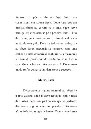 226
tiram-se os pés e vão ao fogo forte para
cosinharem em pouca agua. Logo que estejam
macias, tiram-se, escorre-se a agua (que serve
para geléa) e passam-se pela peneira. Para 1 litro
de massa, precisa-se de meio litro de calda em
ponto de rebuçado. Deita-se tudo n'um tacho, vae
ao fogo forte, mexendo-se sempre, com uma
colher de cabo comprido; continua-se a mexer até
a massa desprender-se do fundo do tacho. Deita-
se então em latas e põem-se ao sol. Do mesmo
modo se faz de nesperas, damascos e pecegos.
Marmellada
Descascam-se alguns marmellos, põem-se
n'uma vasilha, (que já deve ter agua com pingos
de limão), cada um partido em quatro pedaços,
deixam-se alguns com as pevides. Deitam-se
n’um tacho com agua a ferver. Depois, conforme
 