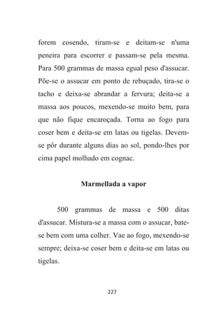 227
forem cosendo, tiram-se e deitam-se n'uma
peneira para escorrer e passam-se pela mesma.
Para 500 grammas de massa egual peso d'assucar.
Põe-se o assucar em ponto de rebuçado, tira-se o
tacho e deixa-se abrandar a fervura; deita-se a
massa aos poucos, mexendo-se muito bem, para
que não fique encaroçada. Torna ao fogo para
coser bem e deita-se em latas ou tigelas. Devem-
se pôr durante alguns dias ao sol, pondo-lhes por
cima papel molhado em cognac.
Marmellada a vapor
500 grammas de massa e 500 ditas
d'assucar. Mistura-se a massa com o assucar, bate-
se bem com uma colher. Vae ao fogo, mexendo-se
sempre; deixa-se coser bem e deita-se em latas ou
tigelas.
 