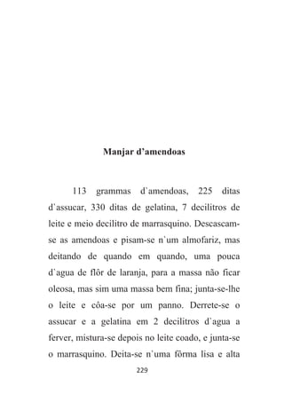 229
Manjar d’amendoas
113 grammas d`amendoas, 225 ditas
d`assucar, 330 ditas de gelatina, 7 decilitros de
leite e meio decilitro de marrasquino. Descascam-
se as amendoas e pisam-se n`um almofariz, mas
deitando de quando em quando, uma pouca
d`agua de flôr de laranja, para a massa não ficar
oleosa, mas sim uma massa bem fina; junta-se-lhe
o leite e côa-se por um panno. Derrete-se o
assucar e a gelatina em 2 decilitros d`agua a
ferver, mistura-se depois no leite coado, e junta-se
o marrasquino. Deita-se n`uma fôrma lisa e alta
 