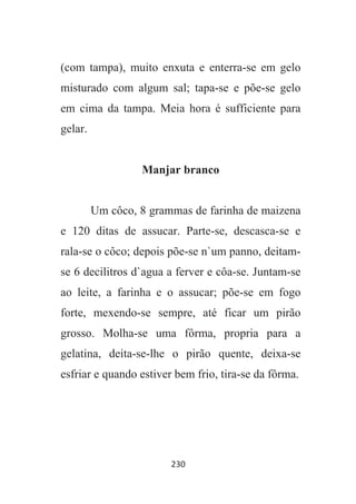 230
(com tampa), muito enxuta e enterra-se em gelo
misturado com algum sal; tapa-se e põe-se gelo
em cima da tampa. Meia hora é sufficiente para
gelar.
Manjar branco
Um côco, 8 grammas de farinha de maizena
e 120 ditas de assucar. Parte-se, descasca-se e
rala-se o côco; depois põe-se n`um panno, deitam-
se 6 decilitros d`agua a ferver e côa-se. Juntam-se
ao leite, a farinha e o assucar; põe-se em fogo
forte, mexendo-se sempre, até ficar um pirão
grosso. Molha-se uma fôrma, propria para a
gelatina, deita-se-lhe o pirão quente, deixa-se
esfriar e quando estiver bem frio, tira-se da fôrma.
 