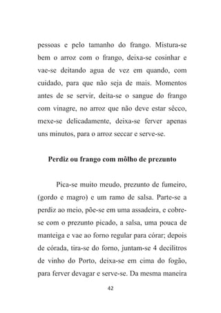 42
pessoas e pelo tamanho do frango. Mistura-se
bem o arroz com o frango, deixa-se cosinhar e
vae-se deitando agua de vez em quando, com
cuidado, para que não seja de mais. Momentos
antes de se servir, deita-se o sangue do frango
com vinagre, no arroz que não deve estar sêcco,
mexe-se delicadamente, deixa-se ferver apenas
uns minutos, para o arroz seccar e serve-se.
Perdiz ou frango com môlho de prezunto
Pica-se muito meudo, prezunto de fumeiro,
(gordo e magro) e um ramo de salsa. Parte-se a
perdiz ao meio, põe-se em uma assadeira, e cobre-
se com o prezunto picado, a salsa, uma pouca de
manteiga e vae ao forno regular para córar; depois
de córada, tira-se do forno, juntam-se 4 decilitros
de vinho do Porto, deixa-se em cima do fogão,
para ferver devagar e serve-se. Da mesma maneira
 