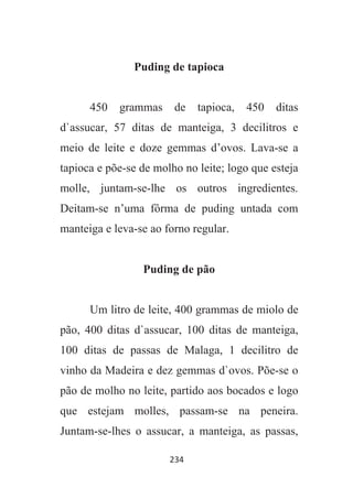 234
Puding de tapioca
450 grammas de tapioca, 450 ditas
d`assucar, 57 ditas de manteiga, 3 decilitros e
meio de leite e doze gemmas d’ovos. Lava-se a
tapioca e põe-se de molho no leite; logo que esteja
molle, juntam-se-lhe os outros ingredientes.
Deitam-se n’uma fôrma de puding untada com
manteiga e leva-se ao forno regular.
Puding de pão
Um litro de leite, 400 grammas de miolo de
pão, 400 ditas d`assucar, 100 ditas de manteiga,
100 ditas de passas de Malaga, 1 decilitro de
vinho da Madeira e dez gemmas d`ovos. Põe-se o
pão de molho no leite, partido aos bocados e logo
que estejam molles, passam-se na peneira.
Juntam-se-lhes o assucar, a manteiga, as passas,
 