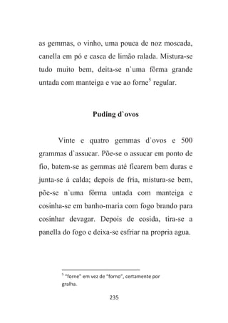 235
as gemmas, o vinho, uma pouca de noz moscada,
canella em pó e casca de limão ralada. Mistura-se
tudo muito bem, deita-se n`uma fôrma grande
untada com manteiga e vae ao forne5
regular.
Puding d`ovos
Vinte e quatro gemmas d`ovos e 500
grammas d`assucar. Põe-se o assucar em ponto de
fio, batem-se as gemmas até ficarem bem duras e
junta-se á calda; depois de fria, mistura-se bem,
põe-se n`uma fôrma untada com manteiga e
cosinha-se em banho-maria com fogo brando para
cosinhar devagar. Depois de cosida, tira-se a
panella do fogo e deixa-se esfriar na propria agua.
5
“forne” em vez de “forno”, certamente por
gralha.
 