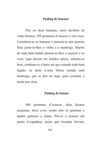 236
Puding de banana
Dez ou doze bananas, meio decilitro de
vinho branco, 250 grammas d`assucar e seis ovos.
Cosinham-se as bananas e passam-se por peneira
fina; junta-se-lhes o vinho e a manteiga. Depois
de tudo bem batido juntam-se-lhes o assucar e os
ovos, (que devem ser batidos antes), mistura-se
bem, continua-se a bater até que estando tudo bem
ligado, se deita n`uma fôrma untada com
manteiga, que se põe ao fogo, para cosinhar e
tostar por cima.
Puding de batata
460 grammas d`assucar, duas batatas
pequenas, doze ovos, sendo oito só gemmas e
quatro gemmas e claras. Põe-se o assucar em
ponto d`espadana; assim que levantar fervura,
 