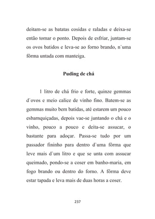 237
deitam-se as batatas cosidas e raladas e deixa-se
então tomar o ponto. Depois de esfriar, juntam-se
os ovos batidos e leva-se ao forno brando, n`uma
fôrma untada com manteiga.
Puding de chá
1 litro de chá frio e forte, quinze gemmas
d`ovos e meio calice de vinho fino. Batem-se as
gemmas muito bem batidas, até estarem um pouco
esbarnquiçadas, depois vae-se juntando o chá e o
vinho, pouco a pouco e deita-se assucar, o
bastante para adoçar. Passa-se tudo por um
passador fininho para dentro d`uma fôrma que
leve mais d`um litro e que se unta com assucar
queimado, pondo-se a coser em banho-maria, em
fogo brando ou dentro do forno. A fôrma deve
estar tapada e leva mais de duas horas a coser.
 