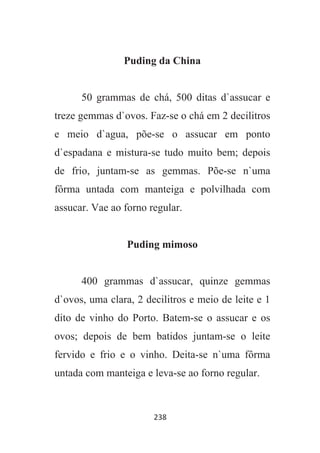 238
Puding da China
50 grammas de chá, 500 ditas d`assucar e
treze gemmas d`ovos. Faz-se o chá em 2 decilitros
e meio d`agua, põe-se o assucar em ponto
d`espadana e mistura-se tudo muito bem; depois
de frio, juntam-se as gemmas. Põe-se n`uma
fôrma untada com manteiga e polvilhada com
assucar. Vae ao forno regular.
Puding mimoso
400 grammas d`assucar, quinze gemmas
d`ovos, uma clara, 2 decilitros e meio de leite e 1
dito de vinho do Porto. Batem-se o assucar e os
ovos; depois de bem batidos juntam-se o leite
fervido e frio e o vinho. Deita-se n`uma fôrma
untada com manteiga e leva-se ao forno regular.
 
