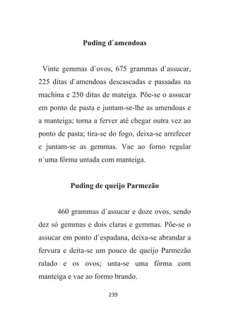 239
Puding d`amendoas
Vinte gemmas d`ovos, 675 grammas d`assucar,
225 ditas d`amendoas descascadas e passadas na
machina e 250 ditas de mateiga. Põe-se o assucar
em ponto de pasta e juntam-se-lhe as amendoas e
a manteiga; torna a ferver até chegar outra vez ao
ponto de pasta; tira-se do fogo, deixa-se arrefecer
e juntam-se as gemmas. Vae ao forno regular
n`uma fôrma untada com manteiga.
Puding de queijo Parmezão
460 grammas d`assucar e doze ovos, sendo
dez só gemmas e dois claras e gemmas. Põe-se o
assucar em ponto d`espadana, deixa-se abrandar a
fervura e deita-se um pouco de queijo Parmezão
ralado e os ovos; unta-se uma fôrma com
manteiga e vae ao formo brando.
 